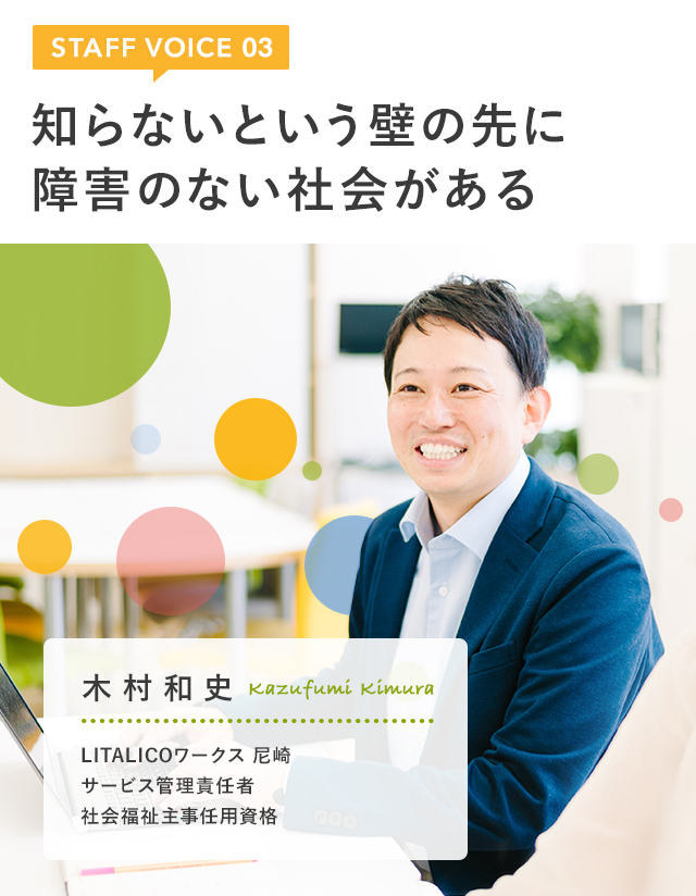 STAFF VOICE 03　知らないという壁の先に障害のない社会がある　木村 和史　LITALICOワークス 尼崎　サービス管理責任者