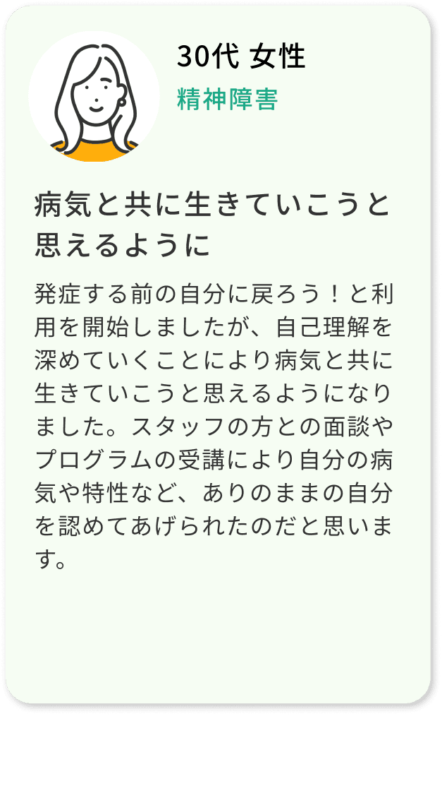 30代 女性 精神障害 病気と共に生きていこうと思えるように 発症する前の自分に戻ろう！と利用を開始しましたが、自己理解を深めていくことにより病気と共に生きていこうと思えるようになりました。スタッフの方との面談やプログラムの受講により自分の病気や特性など、ありのままの自分を認めてあげられたのだと思います。