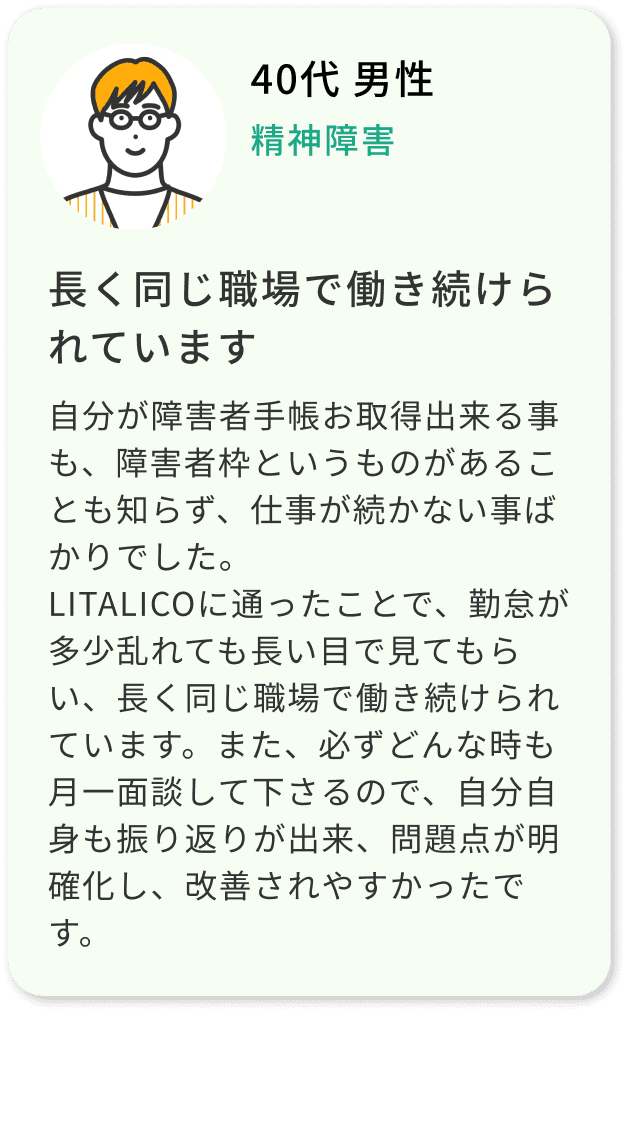 40代 男性 精神障害 自分が障害者手帳お取得出来る事も、障害者枠というものがあることも知らず、仕事が続かない事ばかりでした。LITALICOに通ったことで、勤怠が多少乱れても長い目で見てもらい、長く同じ職場で働き続けられています。また、必ずどんな時も月一面談して下さるので、自分自身も振り返りが出来、問題点が明確化し、改善されやすかったです。