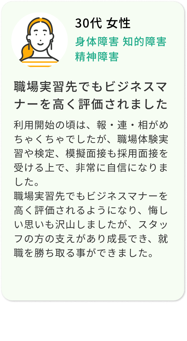 30代 女性 身体障害 知的障害 精神障害 職場実習先でもビジネスマナーを高く評価されました 利用開始の頃は、報・連・相がめちゃくちゃでしたが、職場体験実習や検定、模擬面接も採用面接を受ける上で、非常に自信になりました。職場実習先でもビジネスマナーを高く評価されるようになり、悔しい思いも沢山しましたが、スタッフの方の支えがあり成長でき、就職を勝ち取る事ができました。