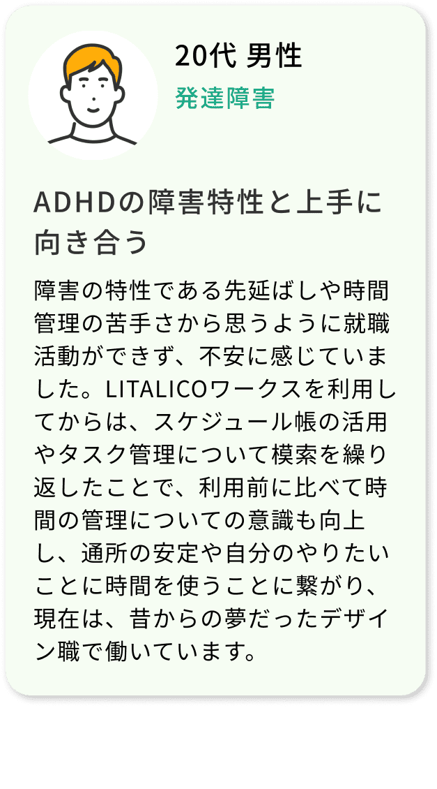 20代 男性 発達障害 ADHDの障害特性と上手に向き合う 障害の特性である先延ばしや時間管理の苦手さから思うように就職活動ができず、不安に感じていました。LITALICOワークスを利用してからは、スケジュール帳の活用やタスク管理について模索を繰り返したことで、利用前に比べて時間の管理についての意識も向上し、通所の安定や自分のやりたいことに時間を使うことに繋がり、現在は、昔からの夢だったデザイン職で働いています。