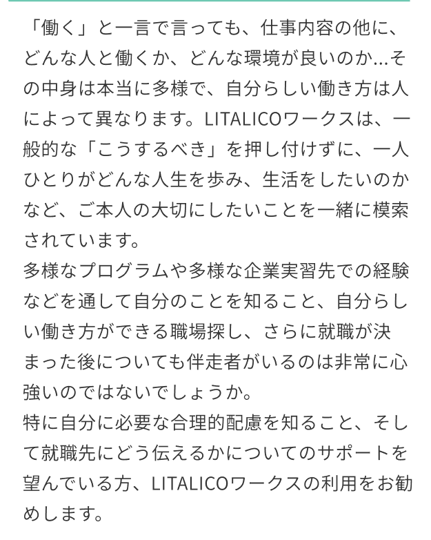 「働く」と一言で言っても、仕事内容の他に、どんな人と働くか、どんな環境が良いのか...その中身は本当に多様で、自分らしい働き方は人によって異なります。LITALICOワークスは、一般的な「こうするべき」を押し付けずに、一人ひとりがどんな人生を歩み、生活をしたいのかなど、ご本人の大切にしたいことを一緒に模索されています。多様なプログラムや多様な企業実習先での経験などを通して自分のことを知ること、自分らしい働き方ができる職場探し、さらに就職が決まった後についても伴走者がいるのは非常に心強いのではないでしょうか。特に自分に必要な合理的配慮を知ること、そして就職先にどう伝えるかについてのサポートを望んでいる方、LITALICOワークスの利用をお勧めします。