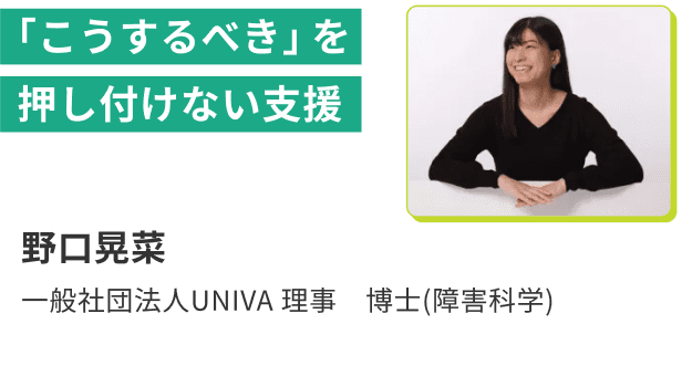 「こうするべき」を押し付けない支援 野口晃菜 一般社団法人UNIVA 理事 博士(障害科学)