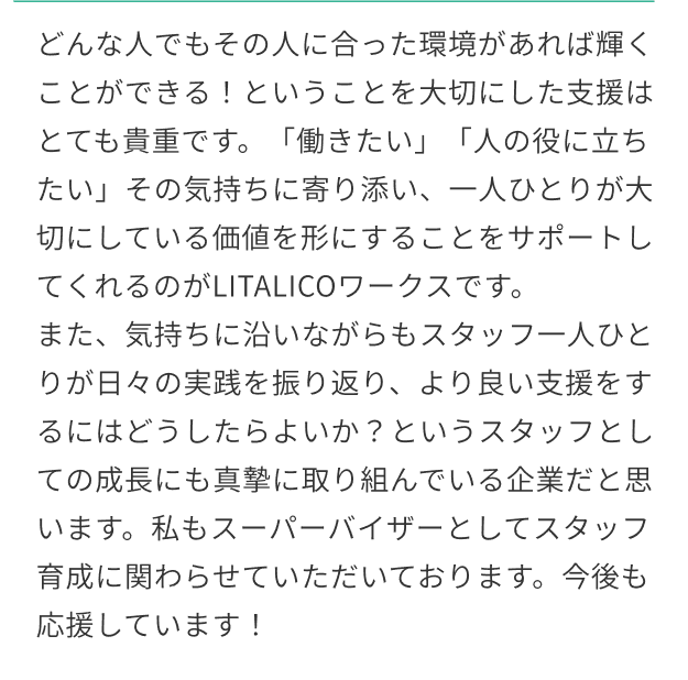 どんな人でもその人に合った環境があれば輝くことができる！ということを大切にした支援はとても貴重です。「働きたい」「人の役に立ちたい」その気持ちに寄り添い、一人ひとりが大切にしている価値を形にすることをサポートしてくれるのがLITALICOワークスです。また、気持ちに沿いながらもスタッフ一人ひとりが日々の実践を振り返り、より良い支援をするにはどうしたらよいか？というスタッフとしての成長にも真摯に取り組んでいる企業だと思います。私もスーパーバイザーとしてスタッフ育成に関わらせていただいております。今後も応援しています！